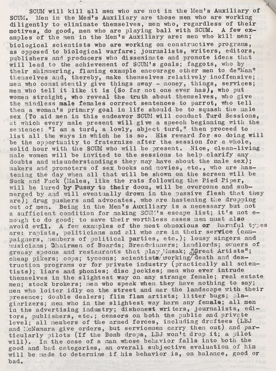 “An image of a page from the first edition of Valerie Solanas’s SCUM Manifesto, a mimeograph handed out by Solanas in Greenwich Village in 1968. It reads “SCUM will kill all men who are not in the Men’s Auxiliary of SCUM. Men in the Men’s Auxiliary are those men who are working diligently to eliminate themselves, men who, regardless of their motives, do good, men who are playing ball with SCUM. A few examples of the men in the Men’s Auxiliary are: men who kill men; biological scientists who are working on constructive programs, as opposed to biological warfare; journalists, writers, editors, publishers and producers who disseminate and promote ideas that will lead to the achievement of SCUM’s goals; faggots who, by their shimmering, flaming example, encourage other men to de-man themselves and thereby make themselves relatively inoffensive; men who consistently give things away—money, things, services; men who tell it like it is (so far not one ever has), who put women straight, who reveal
the truth about themselves, who give the mindless male females correct sentences to parrot, who tell them a woman’s primary goal in life should be to squash the male sex (to aid men in this endeavor SCUM will conduct Turd Sessions, at which every male present will give a speech beginning with the sentence: “I am a turd, a lowly, abject turd,” then proceed to list all the ways in which he is. His reward for so doing will be the opportunity to fraternize after the session for a whole, solid hour with the SCUM who will be present. Nice, clean-living male women will be invited to the sessions to help clarify any doubts and misunderstandings they may have about the male sex); makers and promoters of sex books and movies, etc., who are hastening the day when all that will be shown on the screen will be Suck and Fuck (males, like the rats following the Pied Piper, will be lured by Pussy to their doom, will be overcome and submerged by and will eventually drown in the passive flesh that they are); drug pushers and advocates, who are hastening the dropping out of men.”