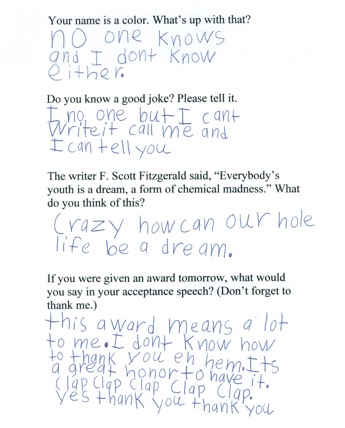 The first page from Daniel Handler’s questionnaire for his young fried Violet. The typed questions and handwritten answers read: Question. Your name is a color. What’s up with that? Answer. No one knows and I don’t know either. Question. Do you know a good joke? Please tell it. Answer. I no one but I cant write it. Call me and I can tell you. Question. The writer F. Scott Fitzgerald said, “Everybody’s youth is a dream, a form of chemical madness.” What do you think of this? Answer. Crazy how can our hole life be a dream? Question. If you were given an award tomorrow, what would you say in your acceptance speech? Answer. This award means a lot to me. I don’t know how to thank you eh hem. It’s a great honor to have it. Clap clap clap clap clap. Yes thank you thank you.