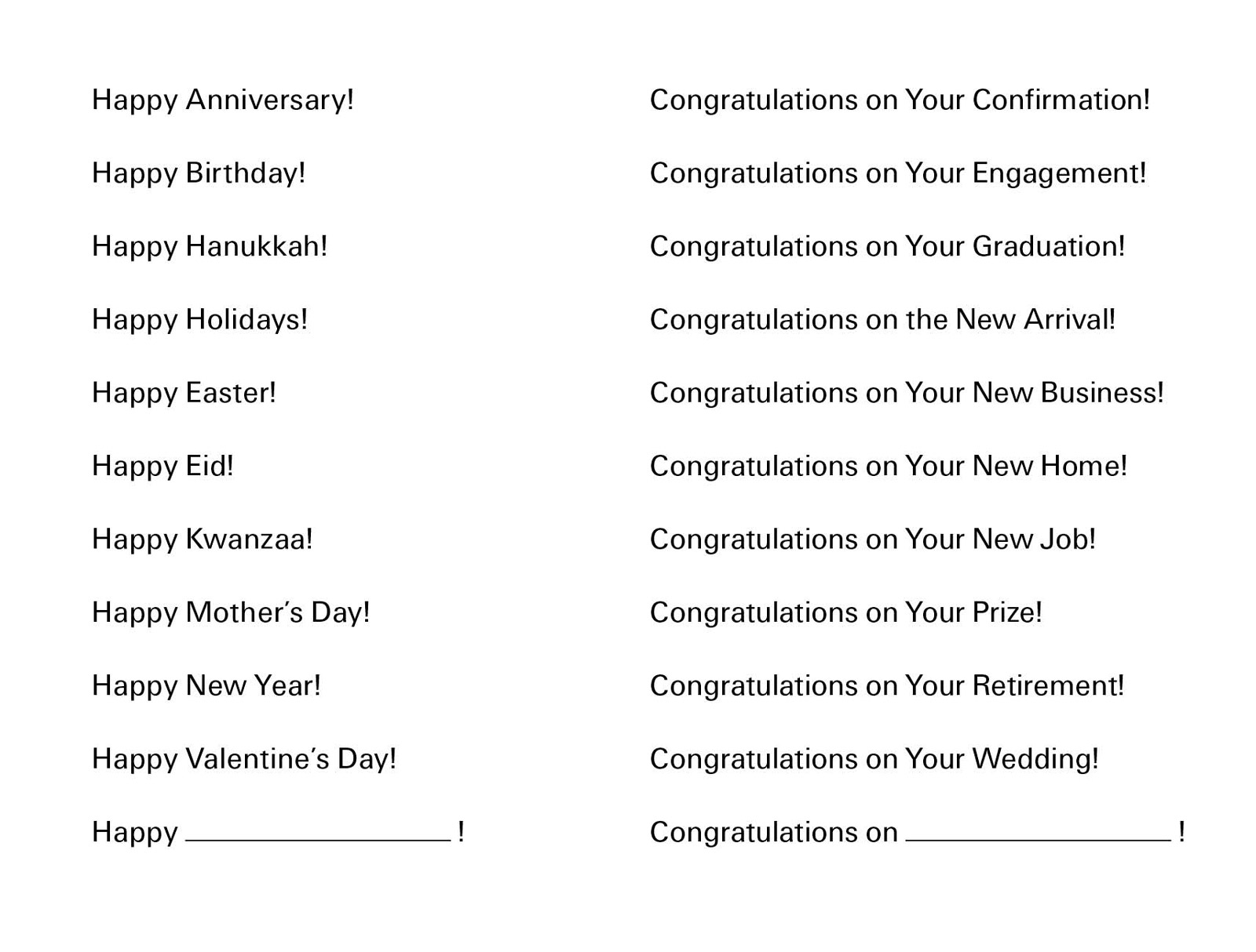 A postcard listing the following generic greeting card phrases: “Happy Anniversary! Happy Birthday! Happy Hanukkah! Happy Holidays! Happy Easter! Happy Eid! Happy Kwanzaa! Happy Mother’s Day! Happy New Year! Happy Valentine’s Day! Congratulations on Your Confirmation! Congratulations on Your Engagement! Congratulations on Your Graduation! Congratulations on the New Arrival! Congratulations on Your New Business! Congratulations on Your New Home! Congratulations on Your New Job! Congratulations on Your Prize! Congratulations on Your Retirement! Congratulations on Your Wedding!”