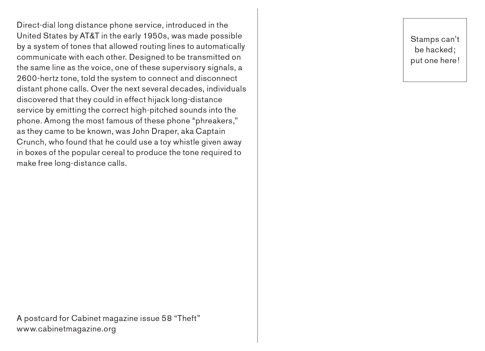 The back of the postcard reads “Direct-dial long distance phone service, introduced in the United States by AT&T in the early 1950s, was made possible by a system of tones that allowed routing lines to automatically communicate with each other. Designed to be transmitted on the same line as the voice, one of these supervisory signals, a 2600-hertz tone, told the system to connect and disconnect distant phone calls. Over the next several decades, individuals discovered that they could in effect hijack long-distance service by emitting the correct high-pitched sounds into the phone. Among the most famous of these phone “phreakers,” as they came to be known, was John Draper, aka Captain Crunch, who found that he could use a toy whistle given away in boxes of the popular cereal to produce the tone required to make free long-distance calls.”