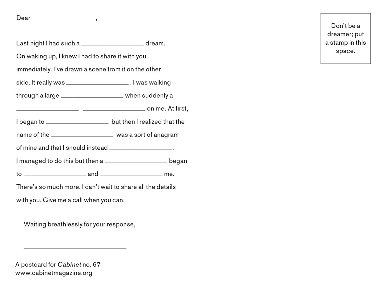 “The back of the postcard reads “Dear (blank)
 Last night I had such a (blank) dream. On waking up, I knew I had to share it with you immediately. I’ve drawn a scene from it on the other side. It really was (blank). I was walking through a large (blank) when suddenly a (blank) on me. At first, I began to (blank) but then i realized that the name of the (blank) was a sort of anagram of mine and that I should instead (blank). 
I managed to do this but then a (blank) began to (blank) and (blank) and (blank) me. There’s so much more. I can’t wait to share all the details with you. Give me a call when you can.
Waiting breathlessly for your response, (blank)”